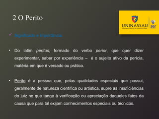  Significado e Importância:
• Do latim peritus, formado do verbo perior, que quer dizer
experimentar, saber por experiência – é o sujeito ativo da perícia,
matéria em que é versado ou prático.
• Perito é a pessoa que, pelas qualidades especiais que possui,
geralmente de natureza científica ou artística, supre as insuficiências
do juiz no que tange à verificação ou apreciação daqueles fatos da
causa que para tal exijam conhecimentos especiais ou técnicos.
2 O Perito
 