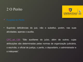  Funções do Perito
• Suprindo deficiências do juiz, não o substitui, porém, nas suas
atividades; apenas o auxilia.
CPC, art. 139: “São auxiliares do juízo, além de outros, cujas
atribuições são determinadas pelas normas de organização judiciária,
o escrivão, o oficial de justiça, o perito, o depositário, o administrador e
o intérprete”.
2 O Perito
 