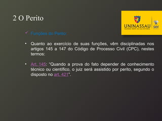  Funções do Perito:
• Quanto ao exercício de suas funções, vêm disciplinadas nos
artigos 145 a 147 do Código de Processo Civil (CPC), nestes
termos:
• Art. 145: “Quando a prova do fato depender de conhecimento
técnico ou científico, o juiz será assistido por perito, segundo o
disposto no art. 421”.
2 O Perito
 
