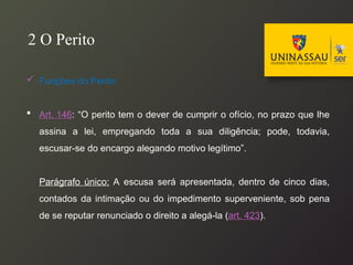  Funções do Perito:
 Art. 146: “O perito tem o dever de cumprir o ofício, no prazo que lhe
assina a lei, empregando toda a sua diligência; pode, todavia,
escusar-se do encargo alegando motivo legítimo”.
Parágrafo único: A escusa será apresentada, dentro de cinco dias,
contados da intimação ou do impedimento superveniente, sob pena
de se reputar renunciado o direito a alegá-la (art. 423).
2 O Perito
 