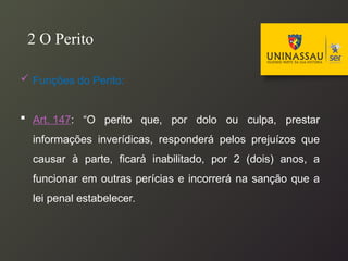  Funções do Perito:
 Art. 147: “O perito que, por dolo ou culpa, prestar
informações inverídicas, responderá pelos prejuízos que
causar à parte, ficará inabilitado, por 2 (dois) anos, a
funcionar em outras perícias e incorrerá na sanção que a
lei penal estabelecer.
2 O Perito
 