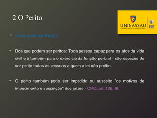  Quem pode ser Perito?
• Dos que podem ser peritos: Toda pessoa capaz para os atos da vida
civil o é também para o exercício da função pericial - são capazes de
ser perito todas as pessoas a quem a lei não proíbe.
• O perito também pode ser impedido ou suspeito "os motivos de
impedimento e suspeição" dos juízes - CPC, art. 138, III.
2 O Perito
 
