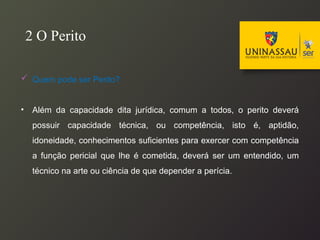  Quem pode ser Perito?
• Além da capacidade dita jurídica, comum a todos, o perito deverá
possuir capacidade técnica, ou competência, isto é, aptidão,
idoneidade, conhecimentos suficientes para exercer com competência
a função pericial que lhe é cometida, deverá ser um entendido, um
técnico na arte ou ciência de que depender a perícia.
2 O Perito
 