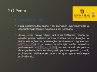  Quem pode ser Perito:
• Para determinados casos a lei menciona expressamente a
especialização técnica do perito a ser nomeado.
• Assim, entre outros vários, a Lei de Falências manda se
escolha perito contador para os exames de escrituração do
falido; nas ações de demarcação, funcionará um agrimensor
(CPC, art. 956); no processo de interdição serão nomeados
peritos-médicos (CPC, art. 1.183); em se tratando de perícia
de engenharia, deve ser designado perito-engenheiro, isto é,
profissional habilitado secundo a lei que regulamenta essa
profissão etc.
2 O Perito
 