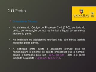  O Assistente Técnico:
• No sistema do Código de Processo Civil (CPC), ao lado do
perito, de nomeação do juiz, se institui a figura do assistente
técnico da parte.
• Na realidade os assistentes técnicos não são senão peritos
indicados pelas partes.
• A distinção entre perito e assistente técnico está na
nomenclatura e emerge do sujeito processual que o nomeia:
aquele é nomeado pelo juiz - CPC, art. 421 - este é o perito
indicado pela parte - CPC, art. 421, § 1°, I.
2 O Perito
 
