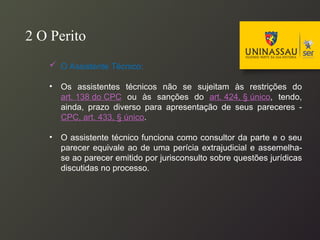  O Assistente Técnico:
• Os assistentes técnicos não se sujeitam às restrições do
art. 138 do CPC ou às sanções do art. 424, § único, tendo,
ainda, prazo diverso para apresentação de seus pareceres -
CPC, art. 433, § único.
• O assistente técnico funciona como consultor da parte e o seu
parecer equivale ao de uma perícia extrajudicial e assemelha-
se ao parecer emitido por jurisconsulto sobre questões jurídicas
discutidas no processo.
2 O Perito
 