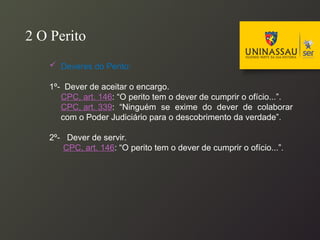  Deveres do Perito:
1º- Dever de aceitar o encargo.
CPC, art. 146: “O perito tem o dever de cumprir o ofício...”.
CPC, art. 339: “Ninguém se exime do dever de colaborar
com o Poder Judiciário para o descobrimento da verdade”.
2º- Dever de servir.
CPC, art. 146: “O perito tem o dever de cumprir o ofício...”.
2 O Perito
 