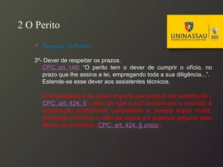  Deveres do Perito:
3º- Dever de respeitar os prazos.
CPC, art. 146: “O perito tem o dever de cumprir o ofício, no
prazo que lhe assina a lei, empregando toda a sua diligência...”.
Estende-se esse dever aos assistentes técnicos.
O desrespeito a tal dever importa que poderá ser substituído (
CPC, art. 424, II), além do que o juiz comunicará o ocorrido à
corporação profissional competente e poderá impor multa,
arbitrada conforme o valor da causa e o possível prejuízo pelo
atraso do processo (CPC, art. 424, § único).
2 O Perito
 