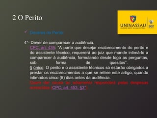  Deveres do Perito:
4°- Dever de comparecer a audiência.
CPC, art. 435: “A parte que desejar esclarecimento do perito e
do assistente técnico, requererá ao juiz que mande intimá-lo a
comparecer à audiência, formulando desde logo as perguntas,
sob forma de quesitos”.
§ único: O perito e o assistente técnicos só estarão obrigados a
prestar os esclarecimentos a que se refere este artigo, quando
intimados cinco (5) dias antes da audiência.
Quem der causa ao adiamento responderá pelas despesas
acrescidas (CPC, art. 453, §3°).
2 O Perito
 