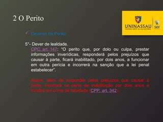  Deveres do Perito:
5°- Dever de lealdade.
CPC, art. 147: “O perito que, por dolo ou culpa, prestar
informações inverídicas, responderá pelos prejuízos que
causar à parte, ficará inabilitado, por dois anos, a funcionar
em outra perícia e incorrerá na sanção que a lei penal
estabelecer”.
Assim, além de responder pelos prejuízos que causar à
parte, incorrerá na pena de inabilitação por dois anos e
incidirá em crime de falsidade (CPP, art. 342).
2 O Perito
 