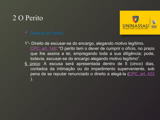 Direitos do Perito:
1°- Direito de escusar-se do encargo, alegando motivo legítimo.
CPC, art. 146: “O perito tem o dever de cumprir o ofício, no prazo
que lhe assina a lei, empregando toda a sua diligência; pode,
todavia, escusar-se do encargo alegando motivo legítimo”.
§ único: A escusa será apresentada dentro de 5 (cinco) dias,
contados da intimação ou do impedimento superveniente, sob
pena de se reputar renunciado o direito a alegá-la (CPC, art. 423
).
2 O Perito
 