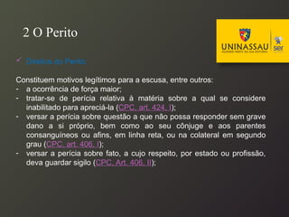  Direitos do Perito:
Constituem motivos legítimos para a escusa, entre outros:
- a ocorrência de força maior;
- tratar-se de perícia relativa à matéria sobre a qual se considere
inabilitado para apreciá-la (CPC, art. 424, I);
- versar a perícia sobre questão a que não possa responder sem grave
dano a si próprio, bem como ao seu cônjuge e aos parentes
consanguíneos ou afins, em linha reta, ou na colateral em segundo
grau (CPC, art. 406, I);
- versar a perícia sobre fato, a cujo respeito, por estado ou profissão,
deva guardar sigilo (CPC, Art. 406, II);
2 O Perito
 