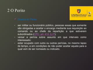  Direitos do Perito:
- ser militar ou funcionário público, pessoas essas que somente
são obrigadas a aceitar o encargo mediante sua requisição ao
comando ou ao chefe da repartição a que estiverem
subordinados (CPC, art. 412, § 2º);
- versar a perícia sobre assunto em que interveio como
interessado;
- estar ocupado com outra ou outras perícias, no mesmo lapso
de tempo, e em condições de não poder aceitar aquela para a
qual vem de ser nomeado ou indicado.
2 O Perito
 