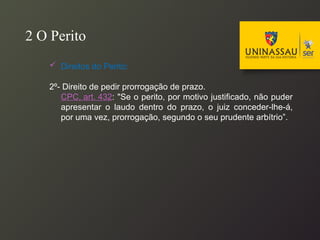  Direitos do Perito:
2º- Direito de pedir prorrogação de prazo.
CPC, art. 432: "Se o perito, por motivo justificado, não puder
apresentar o laudo dentro do prazo, o juiz conceder-lhe-á,
por uma vez, prorrogação, segundo o seu prudente arbítrio”.
2 O Perito
 
