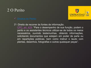  Direitos do Perito:
3°- Direito de recorrer às fontes de informação.
CPC, art. 429: “Para o desempenho de sua função, podem o
perito e os assistentes técnicos utilizar-se de todos os meios
necessários, ouvindo testemunhas, obtendo informações,
solicitando documentos que estejam em poder de parte ou
em repartições públicas, bem como instruir o laudo com
plantas, desenhos, fotografias e outras quaisquer peças”.
2 O Perito
 