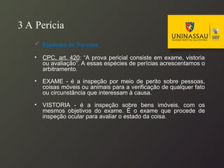3 A Perícia
 Espécies de Perícias:
• CPC, art. 420: “A prova pericial consiste em exame, vistoria
ou avaliação”. A essas espécies de perícias acrescentamos o
arbitramento.
• EXAME - é a inspeção por meio de perito sobre pessoas,
coisas móveis ou animais para a verificação de qualquer fato
ou circunstância que interessam à causa.
• VISTORIA - é a inspeção sobre bens imóveis, com os
mesmos objetivos do exame. É o exame que procede de
inspeção ocular para avaliar o estado da coisa.
 