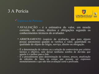 3 A Perícia
Espécies de Perícias:
• AVALIAÇÃO - é a estimativa do valor, em moeda
corrente, de coisas, direitos e obrigações segundo os
conhecimentos técnicos do avaliador.
• ARBITRAMENTO (espécie de avaliação, que para alguns
possui autonomia) quando se verifica o valor, quantidade ou
qualidade do objeto do litígio, serviço, direito ou obrigação.
- É a determinação de valores ou a solução de controvérsia por critério
técnico e objetivo, sem deixar nenhuma sombra de duvidas que
aquele é o melhor para a lide.
- É o procedimento para determinação de valores, preços, atualização
de cálculos de fatos ou coisas que possam ser expressos
monetariamente e que não têm avaliação certa e prefixada.
 