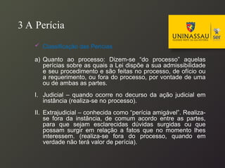 3 A Perícia
 Classificação das Perícias
a) Quanto ao processo: Dizem-se “do processo” aquelas
perícias sobre as quais a Lei dispõe a sua admissibilidade
e seu procedimento e são feitas no processo, de ofício ou
a requerimento, ou fora do processo, por vontade de uma
ou de ambas as partes.
I. Judicial – quando ocorre no decurso da ação judicial em
instância (realiza-se no processo).
II. Extrajudicial – conhecida como “perícia amigável”. Realiza-
se fora da instância, de comum acordo entre as partes,
para que sejam esclarecidas dúvidas surgidas ou que
possam surgir em relação a fatos que no momento lhes
interessem. (realiza-se fora do processo, quando em
verdade não terá valor de perícia).
 