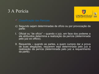 3 A Perícia
 Classificação das Perícias:
c) Segundo sejam determinadas de ofício ou por provocação da
parte:
I. Oficial ou “de ofício” – quando o juiz, em face dos poderes a
ele atribuídos determina a realização da perícia (determinada
pelo juiz ex officio).
II. Requerida – quando as partes, a quem cumpre dar a prova
de suas alegações, requerem seja determinada pelo juiz a
realização da perícia (determinada pelo juiz a requerimento
da parte).
 
