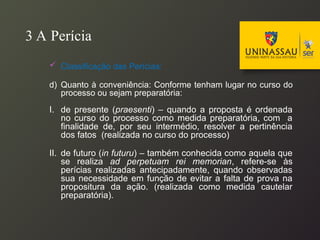 3 A Perícia
 Classificação das Perícias:
d) Quanto à conveniência: Conforme tenham lugar no curso do
processo ou sejam preparatória:
I. de presente (praesenti) – quando a proposta é ordenada
no curso do processo como medida preparatória, com a
finalidade de, por seu intermédio, resolver a pertinência
dos fatos (realizada no curso do processo)
II. de futuro (in futuru) – também conhecida como aquela que
se realiza ad perpetuam rei memorian, refere-se às
perícias realizadas antecipadamente, quando observadas
sua necessidade em função de evitar a falta de prova na
propositura da ação. (realizada como medida cautelar
preparatória).
 