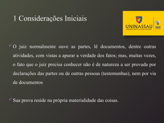 1 Considerações Iniciais
O juiz normalmente ouve as partes, lê documentos, dentre outras
atividades, com vistas a apurar a verdade dos fatos; mas, muitas vezes,
o fato que o juiz precisa conhecer não é de natureza a ser provada por
declarações das partes ou de outras pessoas (testemunhas), nem por via
de documentos
Sua prova reside na própria materialidade das coisas.
 