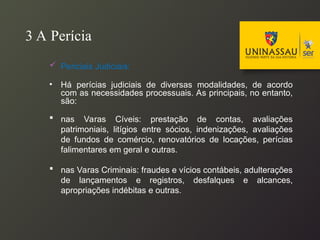 3 A Perícia
 Periciais Judiciais:
• Há perícias judiciais de diversas modalidades, de acordo
com as necessidades processuais. As principais, no entanto,
são:
 nas Varas Cíveis: prestação de contas, avaliações
patrimoniais, litígios entre sócios, indenizações, avaliações
de fundos de comércio, renovatórios de locações, perícias
falimentares em geral e outras.
 nas Varas Criminais: fraudes e vícios contábeis, adulterações
de lançamentos e registros, desfalques e alcances,
apropriações indébitas e outras.
 
