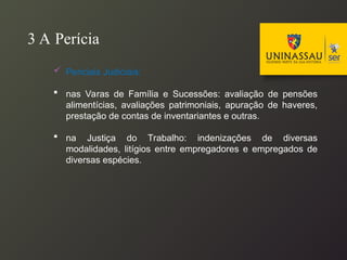 3 A Perícia
 Periciais Judiciais:
 nas Varas de Família e Sucessões: avaliação de pensões
alimentícias, avaliações patrimoniais, apuração de haveres,
prestação de contas de inventariantes e outras.
 na Justiça do Trabalho: indenizações de diversas
modalidades, litígios entre empregadores e empregados de
diversas espécies.
 