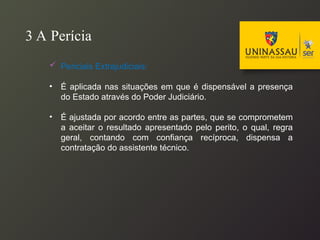 3 A Perícia
 Periciais Extrajudiciais:
• É aplicada nas situações em que é dispensável a presença
do Estado através do Poder Judiciário.
• É ajustada por acordo entre as partes, que se comprometem
a aceitar o resultado apresentado pelo perito, o qual, regra
geral, contando com confiança recíproca, dispensa a
contratação do assistente técnico.
 