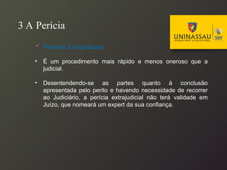 3 A Perícia
 Periciais Extrajudiciais:
• É um procedimento mais rápido e menos oneroso que a
judicial.
• Desentendendo-se as partes quanto à conclusão
apresentada pelo perito e havendo necessidade de recorrer
ao Judiciário, a perícia extrajudicial não terá validade em
Juízo, que nomeará um expert da sua confiança.
 