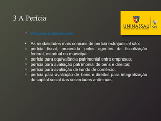 3 A Perícia
 Periciais Extrajudiciais:
• As modalidades mais comuns de perícia extrajudicial são:
o perícia fiscal, procedida pelos agentes da fiscalização
federal, estadual ou municipal;
o perícia para equivalência patrimonial entre empresas;
o perícia para avaliação patrimonial de bens e direitos;
o perícia para avaliação de fundo de comércio;
o perícia para avaliação de bens e direitos para integralização
do capital social das sociedades anônimas;
 