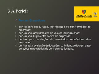 3 A Perícia
 Periciais Extrajudiciais:
o perícia para cisão, fusão, incorporação ou transformação de
empresas;
o perícia para arbitramentos de valores indenizatórios;
o perícia para litígio entre sócios de empresas;
o perícia para avaliação de resultados econômicos das
empresas;
o perícia para avaliação de locações ou indenizações em caso
de ações renovatórias de contratos de locação.
 