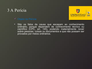 3 A Perícia
 Objeto da Perícia:
• São os fatos da causa que escapam ao conhecimento
ordinário, porque dependem de conhecimento técnico ou
científico (CPC, art. 145), podendo materialmente recair
sobre pessoas, coisas ou documentos e que não possam ser
provados por meios ordinários.
 