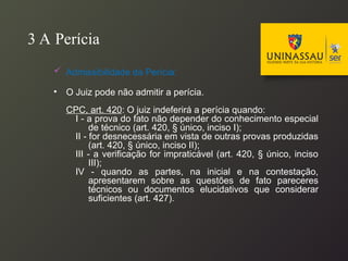 3 A Perícia
 Admissibilidade da Perícia:
• O Juiz pode não admitir a perícia.
CPC, art. 420: O juiz indeferirá a perícia quando:
I - a prova do fato não depender do conhecimento especial
de técnico (art. 420, § único, inciso I);
II - for desnecessária em vista de outras provas produzidas
(art. 420, § único, inciso II);
III - a verificação for impraticável (art. 420, § único, inciso
III);
IV - quando as partes, na inicial e na contestação,
apresentarem sobre as questões de fato pareceres
técnicos ou documentos elucidativos que considerar
suficientes (art. 427).
 