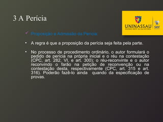 3 A Perícia
 Proposição e Admissão da Perícia:
• A regra é que a proposição da perícia seja feita pela parte.
• No processo de procedimento ordinário, o autor formulará o
pedido de perícia na própria inicial e o réu na contestação
(CPC, art. 282, VI, e art. 300); o réu-reconvinte e o autor
reconvindo o farão na petição de reconvenção ou na
contestação desta, respectivamente (CPC, art. 315 e art.
316). Poderão fazê-lo ainda quando da especificação de
provas.
 