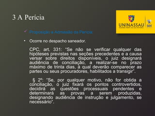 3 A Perícia
 Proposição e Admissão da Perícia:
• Ocorre no despacho saneador.
CPC, art. 331: “Se não se verificar qualquer das
hipóteses previstas nas seções precedentes e a causa
versar sobre direitos disponíveis, o juiz designará
audiência de conciliação, a realizar-se no prazo
máximo de trinta dias, à qual deverão comparecer as
partes ou seus procuradores, habilitados a transigir”.
§ 2º: “Se, por qualquer motivo, não for obtida a
conciliação, o juiz fixará os pontos controvertidos,
decidirá as questões processuais pendentes e
determinará as provas a serem produzidas,
designando audiência de instrução e julgamento, se
necessário“.
 