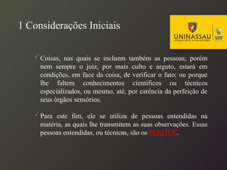 1 Considerações Iniciais
Coisas, nas quais se incluem também as pessoas; porém
nem sempre o juiz, por mais culto e arguto, estará em
condições, em face da coisa, de verificar o fato; ou porque
lhe faltem conhecimentos científicos ou técnicos
especializados, ou mesmo, até, por carência da perfeição de
seus órgãos sensórios.
Para este fim, ele se utiliza de pessoas entendidas na
matéria, as quais lhe transmitem as suas observações. Essas
pessoas entendidas, ou técnicas, são os PERITOS.
 