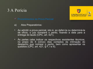 3 A Perícia
 Procedimentos da Prova Pericial
a) Atos Preparatórios:
• Ao admitir a prova pericial, isto é, ao deferi-la ou determiná-la
de ofício, o juiz nomeará o perito, fixando a data para a
entrega do laudo (CPC, art. 421).
• Às partes cabe indicar os respectivos assistentes técnicos,
no prazo de 5 (cinco) dias contados da intimação do
despacho que nomear o perito, bem como apresentar os
quesitos (CPC, art. 421, § lº, I e II).
 