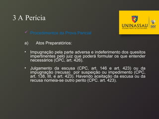 3 A Perícia
 Procedimentos da Prova Pericial
a) Atos Preparatórios:
• Impugnação pela parte adversa e indeferimento dos quesitos
impertinentes pelo juiz que poderá formular os que entender
necessários (CPC, art. 426).
• Julgamento da escusa (CPC, art. 146 e art. 423) ou da
impugnação (recusa) por suspeição ou impedimento (CPC,
art. 138, III, e art. 423). Havendo aceitação da escusa ou da
recusa nomeia-se outro perito (CPC. art. 423).
 