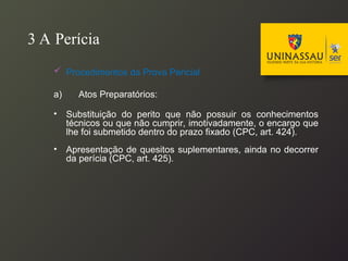 3 A Perícia
 Procedimentos da Prova Pericial
a) Atos Preparatórios:
• Substituição do perito que não possuir os conhecimentos
técnicos ou que não cumprir, imotivadamente, o encargo que
lhe foi submetido dentro do prazo fixado (CPC, art. 424).
• Apresentação de quesitos suplementares, ainda no decorrer
da perícia (CPC, art. 425).
 