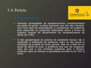 3 A Perícia
 Produção da Perícia:
• Havendo necessidade de esclarecimentos complementares
por parte do perito, a parte requererá que ele seja intimado,
com cinco dias de antecedência, a comparecer na audiência,
para responder as perguntas elaboradas sobre a forma de
quesitos quando do requerimento de comparecimento do
perito (art. 435).
• A não apresentação do parecer do assistente técnico não é
empecilho à realização da audiência, salvo se não houver a
intimação da juntada do laudo pericial. Mas se a falta for do
laudo do perito do juízo, a audiência terá que ser suspensa,
caso em que o juiz nomeará substituto para o técnico,
podendo impor ao remisso a penalidade prevista no art. 424, §
único.
 