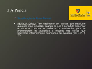 3 A Perícia
 Simplificação da Prova Pericial:
• PERÍCIA ORAL: Tem cabimento em causas que envolvem
questões mais singelas, quando ao juiz é permitido dispensar
o laudo e convocar o perito e os assistentes para se
pronunciarem na audiência a respeito das coisas que
houverem informalmente examinado ou avaliado (art. 421, §
2º)
 