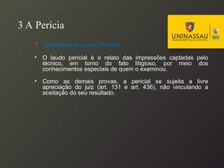 3 A Perícia
 Apreciação do Laudo Pericial:
• O laudo pericial é o relato das impressões captadas pelo
técnico, em torno do fato litigioso, por meio dos
conhecimentos especiais de quem o examinou.
• Como as demais provas, a pericial se sujeita a livre
apreciação do juiz (art. 131 e art. 436), não vinculando a
aceitação do seu resultado.
 