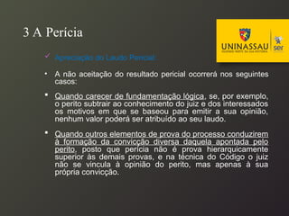 3 A Perícia
 Apreciação do Laudo Pericial:
• A não aceitação do resultado pericial ocorrerá nos seguintes
casos:
 Quando carecer de fundamentação lógica, se, por exemplo,
o perito subtrair ao conhecimento do juiz e dos interessados
os motivos em que se baseou para emitir a sua opinião,
nenhum valor poderá ser atribuído ao seu laudo.
 Quando outros elementos de prova do processo conduzirem
à formação da convicção diversa daquela apontada pelo
perito, posto que perícia não é prova hierarquicamente
superior às demais provas, e na técnica do Código o juiz
não se vincula à opinião do perito, mas apenas à sua
própria convicção.
 