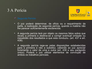 3 A Perícia
 Segunda Perícia:
• O juiz poderá determinar, de ofício ou a requerimento da
parte, a realização de segunda perícia, quando a matéria não
lhe parecer suficientemente esclarecida.
• A segunda perícia terá por objeto os mesmos fatos sobre que
recaiu a primeira e destina-se a corrigir eventual omissão ou
inexatidão dos resultados a que esta conduziu. (art. 437 e art.
438).
• A segunda perícia rege-se pelas disposições estabelecidas
para a primeira e não a substitui, cabendo ao juiz apreciar
livremente o valor de uma e outra (art. 439 e seu parágrafo
único). Poderá o juiz utilizar elementos de convicção de
ambos os trabalhos periciais.
 