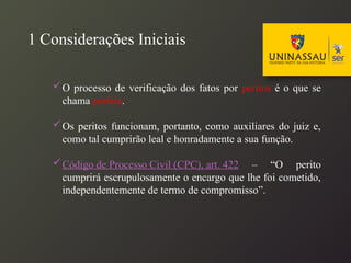 1 Considerações Iniciais
O processo de verificação dos fatos por peritos é o que se
chama perícia.
Os peritos funcionam, portanto, como auxiliares do juiz e,
como tal cumprirão leal e honradamente a sua função.
Código de Processo Civil (CPC), art. 422 – “O perito
cumprirá escrupulosamente o encargo que lhe foi cometido,
independentemente de termo de compromisso”.
 