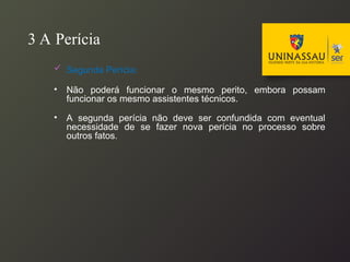 3 A Perícia
 Segunda Perícia:
• Não poderá funcionar o mesmo perito, embora possam
funcionar os mesmo assistentes técnicos.
• A segunda perícia não deve ser confundida com eventual
necessidade de se fazer nova perícia no processo sobre
outros fatos.
 