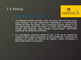 3 A Perícia
 Conceito de Inspeção Judicial
• “A inspeção judicial constitui meio de prova uma vez que serve
para fornecer ao juiz elementos destinados à reconstrução
mental de fatos da causa. Com a inspeção judicial exerce o juiz
sua percepção sobre tais fatos ou sobre fatos diferentes que
sirvam, por dedução, para aquela reconstrução” (ANTÔNIO
CARLOS DE ARAÚJO CINTRA).
• É a percepção sensorial direta do juiz, a fim de se esclarecer
quanto a fato, sobre qualidades ou circunstâncias corpóreas de
pessoas ou coisas ou mesmo de lugares, todas vinculadas a
fatos relevantes ao processo.
 