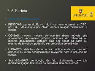 3 A Perícia
 Objeto da Inspeção Judicial
• PESSOAS: partes (LJE, art. 14, II) ou mesmo terceiros (CPC,
art. 339), desde que por óbvio tenham relação direta com a
causa.
• COISAS: móveis, móveis semoventes (bens móveis que
apresentam movimento próprio, animais de rebanho) ou
mesmo documentos, estejam elas em poder da parte ou
mesmo de terceiros, podendo ser precedida de exibição.
• LUGARES: detalhes de uma via pública onde se deu um
acidente ou outro acontecimento relevante para a solução da
causa.
• SUI GENERIS: verificação de fato diretamente pelo juiz
mediante ligação telefônica ou acesso a sítio da internet.
 