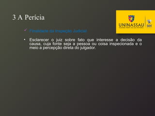 3 A Perícia
 Finalidade da Inspeção Judicial
• Esclarecer o juiz sobre fato que interesse a decisão da
causa, cuja fonte seja a pessoa ou coisa inspecionada e o
meio a percepção direta do julgador.
 