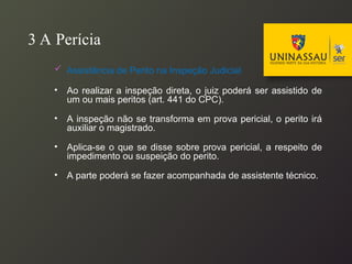 3 A Perícia
 Assistência de Perito na Inspeção Judicial
• Ao realizar a inspeção direta, o juiz poderá ser assistido de
um ou mais peritos (art. 441 do CPC).
• A inspeção não se transforma em prova pericial, o perito irá
auxiliar o magistrado.
• Aplica-se o que se disse sobre prova pericial, a respeito de
impedimento ou suspeição do perito.
• A parte poderá se fazer acompanhada de assistente técnico.
 